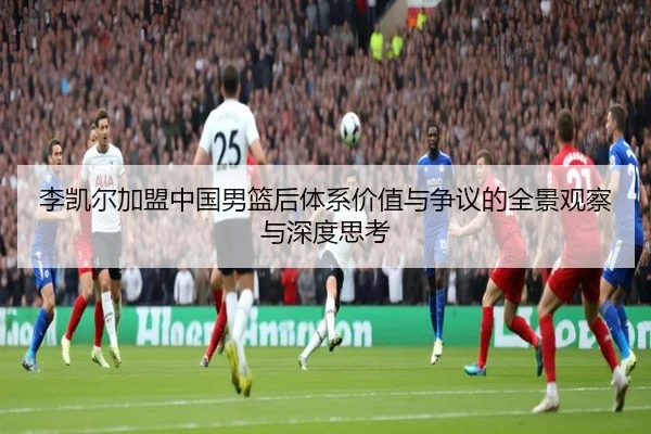 李凯尔加盟中国男篮后体系价值与争议的全景观察与深度思考