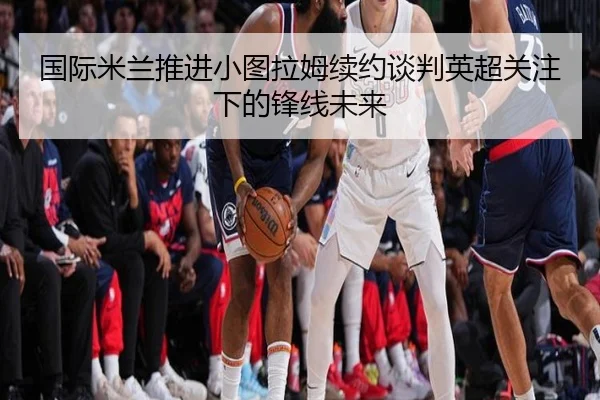 国际米兰推进小图拉姆续约谈判英超关注下的锋线未来