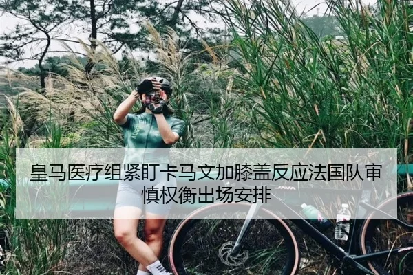 皇马医疗组紧盯卡马文加膝盖反应法国队审慎权衡出场安排