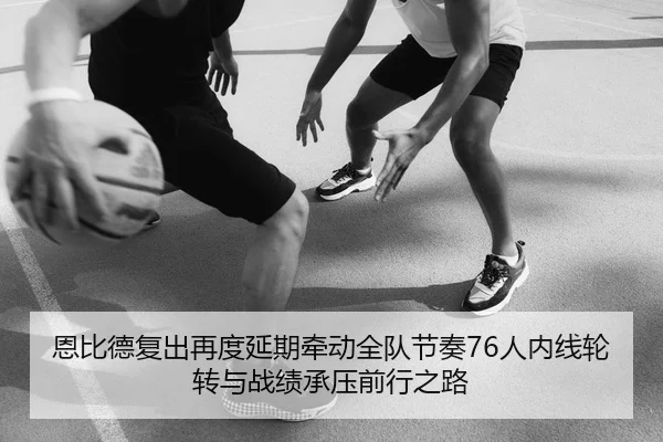 恩比德复出再度延期牵动全队节奏76人内线轮转与战绩承压前行之路